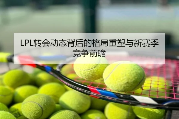 LPL转会动态背后的格局重塑与新赛季竞争前瞻