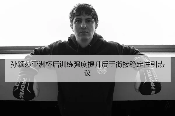 孙颖莎亚洲杯后训练强度提升反手衔接稳定性引热议