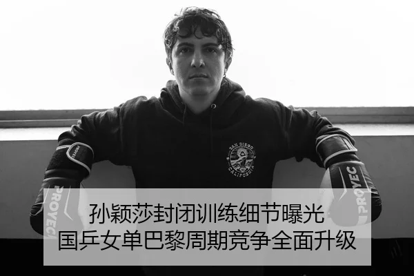孙颖莎封闭训练细节曝光 国乒女单巴黎周期竞争全面升级