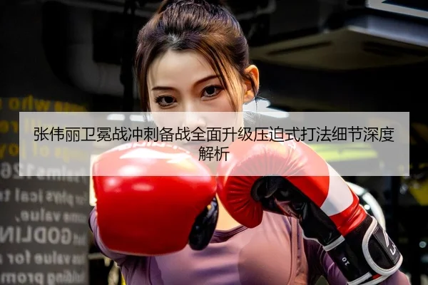 张伟丽卫冕战冲刺备战全面升级压迫式打法细节深度解析