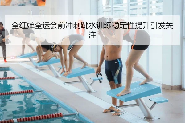 全红婵全运会前冲刺跳水训练稳定性提升引发关注