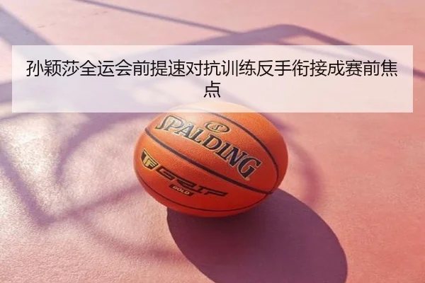 孙颖莎全运会前提速对抗训练反手衔接成赛前焦点