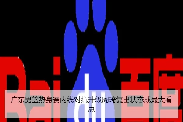 广东男篮热身赛内线对抗升级周琦复出状态成最大看点
