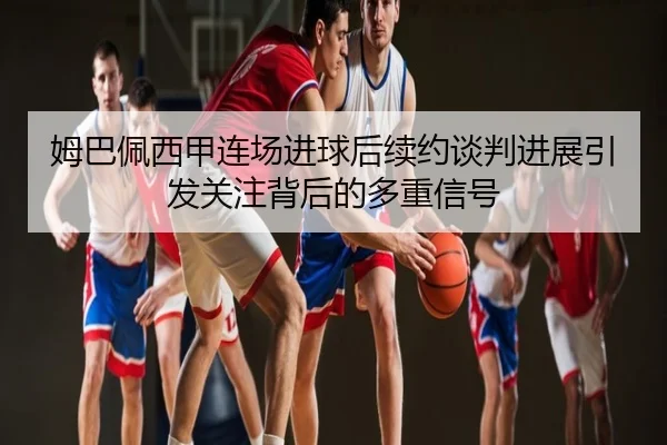 姆巴佩西甲连场进球后续约谈判进展引发关注背后的多重信号