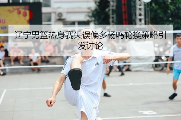 辽宁男篮热身赛失误偏多杨鸣轮换策略引发讨论