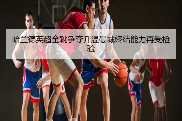 哈兰德英超金靴争夺升温曼城终结能力再受检验